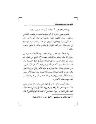 ‫‪‬‬
      ‫١١‬
        ‫واﺧﺘﻠﻔﻮا ﻫﻞ ﻫﻲ ﺳﻨّﺔ ﻣﺆﻛﺪة، أو واﺟﺒﺔ ﻻ ﳚﻮز ﺗﺮﻛﻬﺎ؟‬
‫ﻓﺬﻫﺐ ﲨﻬﻮر اﻟﻌﻠﲈء إﱃ أﳖﺎ ﺳﻨّﺔ ﻣﺆﻛﺪة، وﻫﻮ ﻣﺬﻫﺐ اﻟﺸﺎﻓﻌﻲ‬
‫وﻣﺎﻟﻚ وأﲪﺪ ﰲ اﳌﺸﻬﻮر ﻋﻨﻬﲈ، وذﻫﺐ آﺧﺮون إﱃ أﳖﺎ واﺟﺒﺔ، وﻫﻮ‬
‫ﻣﺬﻫﺐ أﰊ ﺣﻨﻴﻔﺔ وإﺣﺪى اﻟﺮواﻳﺘﲔ ﻋﻦ أﲪﺪ واﺧﺘﺎره ﺷﻴﺦ اﻹﺳﻼم‬
‫اﺑﻦ ﺗﻴﻤﻴﺔ وﻗﺎل: ﻫﻮ أﺣﺪ اﻟﻘﻮﻟﲔ ﰲ ﻣﺬﻫﺐ ﻣﺎﻟﻚ أو ﻇﺎﻫﺮ ﻣﺬﻫﺐ‬
                                                  ‫ﻣﺎﻟﻚ‪.‬‬
‫وذﺑﺢ اﻷﺿﺤﻴﺔ أﻓﻀﻞ ﻣﻦ اﻟﺼﺪﻗﺔ ﺑﺜﻤﻨﻬﺎ؛ ﻷن ذﻟﻚ ﻋﻤﻞ اﻟﻨﺒﻲ‬
‫ـ ﺻﲆ اﷲ ﻋﻠﻴﻪ وﺳﻠﻢ ـ واﳌﺴﻠﻤﲔ ﻣﻌﻪ؛ وﻷن اﻟﺬﺑﺢ ﻣﻦ ﺷﻌﺎﺋﺮ اﷲ‬
                      ‫ّ‬
‫ﺗﻌﺎﱃ، ﻓﻠﻮ ﻋﺪل اﻟﻨﺎس ﻋﻨﻪ إﱃ اﻟﺼﺪﻗﺔ ﻟﺘﻌﻄﻠﺖ ﺗﻠﻚ اﻟﺸﻌﲑة، وﻟﻮ‬
‫ﻛﺎﻧﺖ اﻟﺼﺪﻗﺔ ﺑﺜﻤﻦ اﻷﺿﺤﻴﺔ أﻓﻀﻞ ﻣﻦ ذﺑﺢ اﻷﺿﺤﻴﺔ ﻟﺒﻴﻨﻪ اﻟﻨﺒﻲ ـ‬
          ‫ّ‬
‫ﺻﲆ اﷲ ﻋﻠﻴﻪ وﺳﻠﻢ ـ ﻷﻣﺘﻪ ﺑﻘﻮﻟﻪ أو ﻓﻌﻠﻪ؛ ﻷﻧﻪ ﱂ ﻳﻜﻦ ﻳﺪع ﺑﻴﺎن اﳋﲑ‬
‫ﻟﻸﻣﺔ، ﺑﻞ ﻟﻮ ﻛﺎﻧﺖ اﻟﺼﺪﻗﺔ ﻣﺴﺎوﻳﺔ ﻟﻸﺿﺤﻴﺔ ﻟﺒﻴﻨﻪ أﻳﻀﺎ؛ ﻷﻧﻪ أﺳﻬﻞ‬
               ‫ً‬  ‫ّ‬
‫ﻣﻦ ﻋﻨﺎء اﻷﺿﺤﻴﺔ، وﱂ ﻳﻜﻦ ﺻﲆ اﷲ ﻋﻠﻴﻪ وﺳﻠﻢ ﻟﻴﺪع ﺑﻴﺎن اﻷﺳﻬﻞ‬
                                     ‫ﻷﻣﺘﻪ ﻣﻊ ﻣﺴﺎواﺗﻪ ﻟﻸﺻﻌﺐ.‬
‫وﻟﻘﺪ أﺻﺎب اﻟﻨﺎس ﳎﺎﻋﺔ ﰲ ﻋﻬﺪ اﻟﻨﺒﻲ ـ ﺻﲆ اﷲ ﻋﻠﻴﻪ وﺳﻠﻢ ـ‬
‫ﻓﻘﺎل: »ﻣﻦ ﺿﺤﻰ ﻣﻨﻜﻢ ﻓﻼ ﻳﺼﺒﺤﻦ ﺑﻌﺪ ﺛﺎﻟﺜﺔ ﰲ ﺑﻴﺘﻪ ﳾء« ﻓﻠﲈ ﻛﺎن‬
                                                     ‫َ‬
‫اﻟﻌﺎم اﳌﻘﺒﻞ ﻗﺎﻟﻮا: ﻳﺎ رﺳﻮل اﷲ، ﻧﻔﻌﻞ ﻛﲈ ﻓﻌﻠﻨﺎ ﰲ اﻟﻌﺎم اﳌﺎﴈ؟ ﻓﻘﺎل‬

            ‫)١( اﻧﻈﺮ أدﻟﺔ اﻟﻔﺮﻳﻘﲔ وﻣﻨﺎﻗﺸﺘﻬﺎ ﰲ اﻷﺻﻞ ) ص:٧ -٥١( ]اﳌﺆﻟﻒ[.‬
 