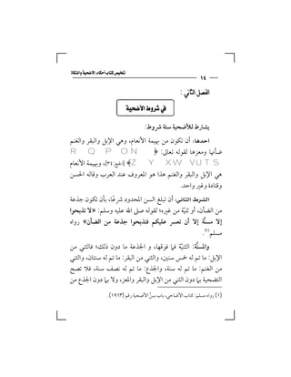 ‫‪‬‬
                                                              ‫٤١‬
                                                     ‫ﺍﻟﻔﺼﻞ ﺍﻟﺜﺎﻧﻲ :‬

                           ‫‪ ‬‬

                                     ‫ﻳﺸﱰط ﻟﻸﺿﺤﻴﺔ ﺳﺘﺔ ﴍوط:‬
‫‪ ‬أن ﺗﻜﻮن ﻣﻦ ﲠﻴﻤﺔ اﻷﻧﻌﺎم، وﻫﻲ اﻹﺑﻞ واﻟﺒﻘﺮ واﻟﻐﻨﻢ‬
‫ﺿﺄﳖﺎ وﻣﻌﺰﻫﺎ ﻟﻘﻮﻟﻪ ﺗﻌﺎﱃ: ﴿‪R Q P O N‬‬
‫‪] ﴾Z Y X W V U T S‬اﳊﺞ:٤٣[، وﲠﻴﻤﺔ اﻷﻧﻌﺎم‬
‫ﻫﻲ اﻹﺑﻞ واﻟﺒﻘﺮ واﻟﻐﻨﻢ ﻫﺬا ﻫﻮ اﳌﻌﺮوف ﻋﻨﺪ اﻟﻌﺮب وﻗﺎﻟﻪ اﳊﺴﻦ‬
                                          ‫وﻗﺘﺎدة وﻏﲑ واﺣﺪ.‬
‫‪ ‬أن ﺗﺒﻠﻎ اﻟﺴﻦ اﳌﺤﺪود ﴍﻋﺎ، ﺑﺄن ﺗﻜﻮن ﺟﺬﻋﺔ‬
                ‫ً‬
‫ﻣﻦ اﻟﻀﺄن، أو ﺛﻨﻴﺔ ﻣﻦ ﻏﲑه؛ ﻟﻘﻮﻟﻪ ﺻﲆ اﷲ ﻋﻠﻴﻪ وﺳﻠﻢ: »ﻻ ﺗﺬﺑﺤﻮا‬
                                           ‫ّ‬
‫إﻻ ﻣﺴﻨﺔ إﻻ أن ﺗﻌﴪ ﻋﻠﻴﻜﻢ ﻓﺘﺬﺑﺤﻮا ﺟﺬﻋﺔ ﻣﻦ اﻟﻀﺄن« رواه‬ ‫ﱠ‬
                                                   ‫ﻣﺴﻠﻢ‪.‬‬
‫واﳌﺴﻨﺔ: اﻟﺜﻨﻴﺔ ﻓﲈ ﻓﻮﻗﻬﺎ، و اﳉﺬﻋﺔ ﻣﺎ دون ذﻟﻚ؛ ﻓﺎﻟﺜﻨﻲ ﻣﻦ‬
                                              ‫ّ‬    ‫ﱠ‬
‫اﻹﺑﻞ: ﻣﺎ ﺗﻢ ﻟﻪ ﲬﺲ ﺳﻨﲔ، واﻟﺜﻨﻲ ﻣﻦ اﻟﺒﻘﺮ: ﻣﺎ ﺗﻢ ﻟﻪ ﺳﻨﺘﺎن، واﻟﺜﻨﻲ‬
‫ﻣﻦ اﻟﻐﻨﻢ: ﻣﺎ ﺗﻢ ﻟﻪ ﺳﻨﺔ، واﳉﺬع: ﻣﺎ ﺗﻢ ﻟﻪ ﻧﺼﻒ ﺳﻨﺔ، ﻓﻼ ﺗﺼﺢ‬
‫اﻟﺘﻀﺤﻴﺔ ﺑﲈ دون اﻟﺜﻨﻲ ﻣﻦ اﻹﺑﻞ واﻟﺒﻘﺮ واﳌﻌﺰ، وﻻ ﺑﲈ دون اﳉﺬع ﻣﻦ‬
                                         ‫ِ‬
                    ‫)١( رواه ﻣﺴﻠﻢ: ﻛﺘﺎب اﻷﺿﺎﺣﻲ، ﺑﺎب ﺳﻦ اﻷﺿﺤﻴﺔ رﻗﻢ )٣٦٩١(.‬
                                       ‫ﱢ‬
 