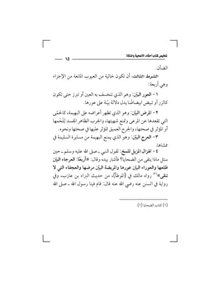 ‫‪‬‬
      ‫٥١‬
                                                      ‫اﻟﻀﺄن.‬
‫‪ ‬أن ﺗﻜﻮن ﺧﺎﻟﻴﺔ ﻣﻦ اﻟﻌﻴﻮب اﳌﺎﻧﻌﺔ ﻣﻦ اﻹﺟﺰاء‬
                                                  ‫وﻫﻲ أرﺑﻌﺔ:‬
‫١- اﻟﻌﻮر اﻟﺒﲔ: وﻫﻮ اﻟﺬي ﺗﻨﺨﺴﻒ ﺑﻪ اﻟﻌﲔ أو ﺗﱪز ﺣﺘﻰ ﺗﻜﻮن‬
                                          ‫ّ‬
               ‫ﻛﺎﻟﺰر أو ﺗﺒﻴﺾ اﺑﻴﻀﺎﺿﺎ ﻳﺪل دﻻﻟﺔ ﺑﻴﻨﺔ ﻋﲆ ﻋﻮرﻫﺎ.‬
                           ‫ّ‬            ‫ً‬
‫٢- اﳌﺮض اﻟﺒﲔ: وﻫﻮ اﻟﺬي ﺗﻈﻬﺮ أﻋﺮاﺿﻪ ﻋﲆ اﻟﺒﻬﻴﻤﺔ، ﻛﺎﳊﻤﻰ‬
    ‫ّ‬                                           ‫ّ‬
           ‫اﻟﺘﻲ ﺗﻘﻌﺪﻫﺎ ﻋﻦ اﳌﺮﻋﻰ وﲤﻨﻊ ﺷﻬﻴﺘﻬﺎ، واﳉﺮب اﻟﻈﺎﻫﺮ اﳌﻔﺴﺪ ﻟِ‬
‫ﻠﺤﻤﻬﺎ‬  ‫َ ْ‬
      ‫أو اﳌﺆﺛﺮ ﰲ ﺻﺤﺘﻬﺎ، واﳉﺮح اﻟﻌﻤﻴﻖ اﳌﺆﺛﺮ ﻋﻠﻴﻬﺎ ﰲ ﺻﺤﺘﻬﺎ وﻧﺤﻮه.‬
‫٣- اﻟﻌﺮج اﻟﺒﲔ: وﻫﻮ اﻟﺬي ﻳﻤﻨﻊ اﻟﺒﻬﻴﻤﺔ ﻣﻦ ﻣﺴﺎﻳﺮة اﻟﺴﻠﻴﻤﺔ ﰲ‬
                                                  ‫ّ‬
                                                          ‫ﳑﺸﺎﻫﺎ.‬
‫٤- اﳍﺰال اﳌﺰﻳﻞ ﻟﻠﻤﺦ: ﻟﻘﻮل اﻟﻨﺒﻲ ـ ﺻﲆ اﷲ ﻋﻠﻴﻪ وﺳﻠﻢ ـ ﺣﲔ‬
‫ﺳﺌﻞ ﻣﺎذا ﻳﺘﻘﻰ ﻣﻦ اﻟﻀﺤﺎﻳﺎ؟ ﻓﺄﺷﺎر ﺑﻴﺪه وﻗﺎل: »أرﺑﻌﺎ: اﻟﻌﺮﺟﺎء اﻟﺒﲔ‬
  ‫ّ‬                  ‫ً‬
‫ﻇﻠﻌﻬﺎ واﻟﻌﻮراء اﻟﺒﲔ ﻋﻮرﻫﺎ واﳌﺮﻳﻀﺔ اﻟﺒﲔ ﻣﺮﺿﻬﺎ واﻟﻌﺠﻔﺎء اﻟﺘﻲ ﻻ‬
                             ‫ّ‬                      ‫ّ‬
‫ﺗﻨﻘﻰ«‪ ‬رواه ﻣﺎﻟﻚ ﰲ )اﳌﻮﻃﺄ(، ﻣﻦ ﺣﺪﻳﺚ اﻟﱪاء ﺑﻦ ﻋﺎزب، وﰲ‬
‫رواﻳﺔ ﰲ اﻟﺴﻨﻦ ﻋﻨﻪ رﴈ اﷲ ﻋﻨﻪ ﻗﺎل: ﻗﺎم ﻓﻴﻨﺎ رﺳﻮل اﷲ ـ ﺻﲆ اﷲ‬


                                                 ‫)١( ﻛﺘﺎب اﻟﻀﺤﺎﻳﺎ )١(.‬
 