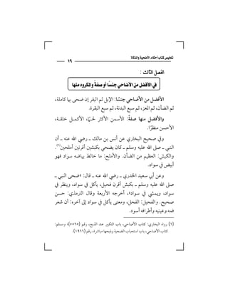 ‫‪‬‬
       ‫٩١‬
                                                    ‫ﺍﻟﻔﺼﻞ ﺍﻟﺜﺎﻟﺚ :‬

      ‫‪ ‬‬

‫اﻷﻓﻀﻞ ﻣﻦ اﻷﺿﺎﺣﻲ ﺟﻨﺴﺎ: اﻹﺑﻞ ﺛﻢ اﻟﺒﻘﺮ إن ﺿﺤﻰ ﲠﺎ ﻛﺎﻣﻠﺔ،‬
                                 ‫ً‬
                ‫ﺛﻢ اﻟﻀﺄن، ﺛﻢ اﳌﻌﺰ، ﺛﻢ ﺳﺒﻊ اﻟﺒﺪﻧﺔ، ﺛﻢ ﺳﺒﻊ اﻟﺒﻘﺮة.‬
                                 ‫ً‬
‫واﻷﻓﻀﻞ ﻣﻨﻬﺎ ﺻﻔﺔ: اﻷﺳﻤﻦ اﻷﻛﺜﺮ ﳊـًﲈ، اﻷﻛﻤـﻞ ﺧﻠﻘـﺔ،‬
                                          ‫اﻷﺣﺴﻦ ﻣﻨﻈﺮا.‬
                                            ‫ً‬
‫وﰲ ﺻﺤﻴﺢ اﻟﺒﺨﺎري ﻋﻦ أﻧﺲ ﺑﻦ ﻣﺎﻟﻚ ـ رﴈ اﷲ ﻋﻨﻪ ـ أن‬
‫اﻟﻨﺒﻲ ـ ﺻﲆ اﷲ ﻋﻠﻴﻪ وﺳﻠﻢ ـ ﻛﺎن ﻳﻀﺤﻲ ﺑﻜﺒﺸﲔ أﻗﺮﻧﲔ أﻣﻠﺤﲔ‪.‬‬
‫واﻟﻜﺒﺶ: اﻟﻌﻈﻴﻢ ﻣﻦ اﻟﻀﺄن. واﻷﻣﻠﺢ: ﻣﺎ ﺧﺎﻟﻂ ﺑﻴﺎﺿﻪ ﺳﻮاد ﻓﻬﻮ‬
                                           ‫أﺑﻴﺾ ﰲ ﺳﻮاد.‬
‫وﻋﻦ أﰊ ﺳﻌﻴﺪ اﳋﺪري ـ رﴈ اﷲ ﻋﻨﻪ ـ ﻗﺎل: »ﺿﺤﻰ اﻟﻨﺒﻲ ـ‬
‫ﺻﲆ اﷲ ﻋﻠﻴﻪ وﺳﻠﻢ ـ ﺑﻜﺒﺶ أﻗﺮن ﻓﺤﻴﻞ، ﻳﺄﻛﻞ ﰲ ﺳﻮاد، وﻳﻨﻈﺮ ﰲ‬
‫ﺳﻮاد، وﻳﻤﴚ ﰲ ﺳﻮاد«، أﺧﺮﺟﻪ اﻷرﺑﻌﺔ وﻗﺎل اﻟﱰﻣﺬي: ﺣﺴﻦ‬
‫ﺻﺤﻴﺢ. واﻟﻔﺤﻴﻞ: اﻟﻔﺤﻞ، وﻣﻌﻨﻰ ﻳﺄﻛﻞ ﰲ ﺳﻮاد إﱃ آﺧﺮه: أن ﺷﻌﺮ‬
                                   ‫ﻓﻤﻪ وﻋﻴﻨﻴﻪ وأﻃﺮاﻓﻪ أﺳﻮد.‬

‫)١( رواه اﻟﺒﺨﺎري: ﻛﺘﺎب اﻷﺿﺎﺣﻲ، ﺑﺎب اﻟﺘﻜﺒﲑ ﻋﻨﺪ اﻟﺬﺑﺢ، رﻗﻢ )٥٦٥٥(؛ وﻣﺴﻠﻢ:‬
            ‫ﻛﺘﺎب اﻷﺿﺎﺣﻲ، ﺑﺎب اﺳﺘﺤﺒﺎب اﻟﻀﺤﻴﺔ وذﺑﺤﻬﺎ ﻣﺒﺎﴍة، رﻗﻢ )٦٦٩١(.‬
 