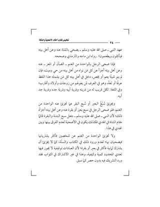 ‫‪‬‬
                                                     ‫٤٢‬
‫ﻋﻬﺪ اﻟﻨﺒﻲ ـ ﺻﲆ اﷲ ﻋﻠﻴﻪ وﺳﻠﻢ ـ ﻳﻀﺤﻲ ﺑﺎﻟﺸﺎة ﻋﻨﻪ وﻋﻦ أﻫﻞ ﺑﻴﺘﻪ‬
               ‫ﻓﻴﺄﻛﻠﻮن وﻳﻄﻌﻤﻮن«. رواه اﺑﻦ ﻣﺎﺟﻪ واﻟﱰﻣﺬي وﺻﺤﺤﻪ.‬
‫ﻓﺈذا ﺿﺤﻰ اﻟﺮﺟﻞ ﺑﺎﻟﻮاﺣﺪة ﻣﻦ اﻟﻐﻨﻢ ـ اﻟﻀﺄن أو اﳌﻌﺰ ـ ﻋﻨﻪ‬
‫وﻋﻦ أﻫﻞ ﺑﻴﺘﻪ أﺟﺰأ ﻋﻦ ﻛﻞ ﻣﻦ ﻧﻮاه ﻣﻦ أﻫﻞ ﺑﻴﺘﻪ ﻣﻦ ﺣﻲ وﻣﻴﺖ، ﻓﺈن‬
                                  ‫َ‬
                                                    ‫ِ ً‬
‫ﱂ ﻳﻨﻮ ﺷﻴﺌﺎ ﻳﻌﻢ أو ﳜﺺ، دﺧﻞ ﰲ أﻫﻞ ﺑﻴﺘﻪ ﻛﻞ ﻣﻦ ﻳﺸﻤﻠﻪ ﻫﺬا اﻟﻠﻔﻆ‬
                 ‫َ‬
                                             ‫ً‬       ‫ً‬
‫ﻋﺮﻓﺎ أو ﻟﻐﺔ، وﻫﻮ ﰲ اﻟﻌﺮف ﳌﻦ ﻳﻌﻮﳍﻢ ﻣﻦ زوﺟﺎت وأوﻻد وأﻗﺎرب؛‬
‫وﰲ اﻟﻠﻐﺔ: ﻟﻜﻞ ﻗﺮﻳﺐ ﻟﻪ ﻣﻦ ذرﻳﺘﻪ وذرﻳﺔ أﺑﻴﻪ وذرﻳﺔ ﺟﺪه وذرﻳﺔ ﺟﺪ‬
                                                          ‫أﺑﻴﻪ.‬
‫وﳚﺰئ ﺳﺒﻊ اﻟﺒﻌﲑ أو ﺳﺒﻊ اﻟﺒﻘﺮ ﻋﲈ ﲡﺰئ ﻋﻨﻪ اﻟﻮاﺣﺪة ﻣﻦ‬
                                    ‫ُ‬         ‫ُ ُْ‬
‫اﻟﻐﻨﻢ، ﻓﻠﻮ ﺿﺤﻰ اﻟﺮﺟﻞ ﰲ ﺳﺒﻊ ﺑﻌﲑ أو ﺑﻘﺮة ﻋﻨﻪ وﻋﻦ أﻫﻞ ﺑﻴﺘﻪ أﺟﺰأه‬
‫ذﻟﻚ؛ ﻷن اﻟﻨﺒﻲ ـ ﺻﲆ اﷲ ﻋﻠﻴﻪ وﺳﻠﻢ ـ ﺟﻌﻞ ﺳﺒﻊ اﻟﺒﺪﻧﺔ واﻟﺒﻘﺮة ﻗﺎﺋﲈ‬
 ‫ً‬
‫ﻣﻘﺎم اﻟﺸﺎة ﰲ اﳍﺪي ﻓﻜﺬﻟﻚ ﻳﻜﻮن ﰲ اﻷﺿﺤﻴﺔ ﻟﻌﺪم اﻟﻔﺮق ﺑﻴﻨﻬﺎ وﺑﲔ‬
                                                   ‫اﳍﺪي ﰲ ﻫﺬا.‬
‫وﻻ ﲡﺰئ اﻟﻮاﺣﺪة ﻣﻦ اﻟﻐﻨﻢ ﻋﻦ ﺷﺨﺼﲔ ﻓﺄﻛﺜﺮ ﻳﺸﱰﻳﺎﳖﺎ‬
‫ﻓﻴﻀﺤﻴﺎن ﲠﺎ؛ ﻟﻌﺪم ورود ذﻟﻚ ﰲ اﻟﻜﺘﺎب واﻟﺴﻨّﺔ، ﻛﲈ ﻻ ﳚﺰئ أن‬
‫ﻳﺸﱰك ﺛﲈﻧﻴﺔ ﻓﺄﻛﺜﺮ ﰲ ﺑﻌﲑ أو ﺑﻘﺮة؛ ﻷن اﻟﻌﺒﺎدات ﺗﻮﻗﻴﻔﻴﺔ ﻻ ﳚﻮز ﻓﻴﻬﺎ‬
‫ﺗﻌﺪي اﳌﺤﺪود ﻛﻤﻴﺔ وﻛﻴﻔﻴﺔ، وﻫﺬا ﰲ ﻏﲑ اﻻﺷﱰاك ﰲ اﻟﺜﻮاب ﻓﻘﺪ‬
                            ‫ورد اﻟﺘﴩﻳﻚ ﻓﻴﻪ ﺑﺪون ﺣﴫ ﻛﲈ ﺳﺒﻖ.‬
 