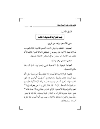 ‫‪‬‬
      ‫٧٢‬
                                              ‫ﺍﻟﻔﺼﻞ ﺍﳋﺎﻣﺲ:‬

              ‫‪  ‬‬

                            ‫ﺗﺘﻌﲔ اﻷﺿﺤﻴﺔ ﺑﻮاﺣﺪ ﻣﻦ أﻣﺮﻳﻦ:‬
‫‪ ‬ﺑﺄن ﻳﻘﻮل: ﻫﺬه أﺿﺤﻴﺔ ﻗﺎﺻﺪا إﻧﺸﺎء ﺗﻌﻴﻴﻨﻬﺎ،‬
                 ‫ً‬
‫ﻓﺄﻣﺎ إن ﻗﺼﺪ اﻹﺧﺒﺎر ﻋﲈ ﻳﺮﻳﺪ ﲠﺎ ﰲ اﳌﺴﺘﻘﺒﻞ ﻓﺈﳖﺎ ﻻ ﺗﺘﻌﲔ ﺑﺬﻟﻚ؛ ﻷن‬
         ‫اﳌﻘﺼﻮد ﺑﻪ اﻹﺧﺒﺎر ﻋﲈ ﺳﻴﻔﻌﻞ ﲠﺎ ﰲ اﳌﺴﺘﻘﺒﻞ ﻻ إﻧﺸﺎء ﺗﻌﻴﻴﻨﻬﺎ.‬
                                 ‫‪ ‬وﻫﻮ ﻧﻮﻋﺎن:‬
‫أﺣﺪﳘﺎ: ذﺑﺤﻬﺎ ﺑﻨﻴﺔ اﻷﺿﺤﻴﺔ ﻓﻤﺘﻰ ذﺑﺤﻬﺎ ﲠﺬه اﻟﻨﻴﺔ ﺛﺒﺖ ﳍﺎ‬
                                    ‫ّ‬
                                            ‫ﺣﻜﻢ اﻷﺿﺤﻴﺔ.‬
                     ‫ً‬
‫ﺛﺎﻧﻴﻬﲈ: ﴍاؤﻫﺎ ﺑﻨﻴﺔ اﻷﺿﺤﻴﺔ إذا ﻛﺎﻧﺖ ﺑﺪﻻ ﻋﻦ ﻣﻌﻴﻨﺔ ﻣﺜﻞ: أن‬
                                         ‫ّ‬
‫ﻳﻌﲔ أﺿﺤﻴﺔ ﻓﺘﺘﻠﻒ ﺑﺘﻔﺮﻳﻂ ﻣﻨﻪ، ﻓﻴﺸﱰي أﺧﺮى ﺑﻨﻴﺔ أﳖﺎ ﺑﺪل ﻋﻦ اﻟﺘﻲ‬
                   ‫ّ‬
‫ﺗﻠﻔﺖ، ﻓﻬﺬه ﺗﻜﻮن أﺿﺤﻴﺔ ﺑﻤﺠﺮد اﻟﴩاء ﲠﺬه اﻟﻨﻴﺔ؛ ﻷﳖﺎ ﺑﺪل ﻋﻦ‬
                 ‫ّ‬
                       ‫ً‬
‫ﻣﻌﻴﻨﺔ واﻟﺒﺪل ﻟﻪ ﺣﻜﻢ اﳌﺒﺪل. أﻣﺎ إذا ﱂ ﺗﻜﻦ ﺑﺪﻻ ﻋﻦ ﻣﻌﻴﻨﺔ، ﻓﺈﳖﺎ ﻻ‬
‫ﺗﺘﻌﲔ ﺑﺎﻟﴩاء ﺑﻨﻴﺔ اﻷﺿﺤﻴﺔ، ﻛﲈ ﻟﻮ اﺷﱰى ﻋﺒﺪا ﻳﺮﻳﺪ أن ﻳﻌﺘﻘﻪ ﻓﺈﻧﻪ ﻻ‬
                         ‫ً‬                    ‫ّ‬
              ‫ً‬                                      ‫ً‬
‫ﻳﺼﲑ ﻋﺘﻴﻘﺎ ﺑﻤﺠﺮد اﻟﴩاء، أو اﺷﱰى ﺷﻴﺌﺎ ﻟﻴﺠﻌﻠﻪ وﻗﻔﺎ ﻓﺈﻧﻪ ﻻ ﻳﺼﲑ‬
                             ‫ً‬
                                                          ‫ً‬
‫وﻗﻔﺎ ﺑﻤﺠﺮد اﻟﴩاء ﻓﻜﺬﻟﻚ إذا اﺷﱰى ﲠﻴﻤﺔ ﺑﻨﻴﺔ أﳖﺎ أﺿﺤﻴﺔ ﻓﻼ ﺗﻜﻮن‬
                           ‫ّ‬
                                             ‫أﺿﺤﻴﺔ ﺑﻤﺠﺮد ذﻟﻚ.‬
 