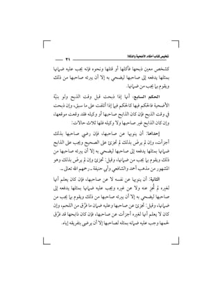 ‫‪‬‬
      ‫١٣‬
‫ﻛﺸﺨﺺ ﻣﻌﲔ ذﺑﺤﻬﺎ ﻓﺄﻛﻠﻬﺎ أو ﻗﺘﻠﻬﺎ وﻧﺤﻮه ﻓﺈﻧﻪ ﳚﺐ ﻋﻠﻴﻪ ﺿﲈﳖﺎ‬
‫ﺑﻤﺜﻠﻬﺎ ﻳﺪﻓﻌﻪ إﱃ ﺻﺎﺣﺒﻬﺎ ﻟﻴﻀﺤﻲ ﺑﻪ إﻻ أن ﻳﱪﺋﻪ ﺻﺎﺣﺒﻬﺎ ﻣﻦ ذﻟﻚ‬
                                    ‫وﻳﻘﻮم ﺑﲈ ﳚﺐ ﻣﻦ ﺿﲈﳖﺎ.‬
‫‪  ‬أﳖﺎ إذا ذﺑﺤﺖ ﻗﺒﻞ وﻗﺖ اﻟﺬﺑﺢ وﻟﻮ ﺑﻨﻴﺔ‬
 ‫ّ‬
‫اﻷﺿﺤﻴﺔ ﻓﺎﳊﻜﻢ ﻓﻴﻬﺎ ﻛﺎﳊﻜﻢ ﻓﻴﲈ إذا أﺗﻠﻔﺖ ﻋﲆ ﻣﺎ ﺳﺒﻖ، وإن ذﺑﺤﺖ‬
‫ﰲ وﻗﺖ اﻟﺬﺑﺢ ﻓﺈن ﻛﺎن اﻟﺬاﺑﺢ ﺻﺎﺣﺒﻬﺎ أو وﻛﻴﻠﻪ ﻓﻘﺪ وﻗﻌﺖ ﻣﻮﻗﻌﻬﺎ،‬
         ‫وإن ﻛﺎن اﻟﺬاﺑﺢ ﻏﲑ ﺻﺎﺣﺒﻬﺎ وﻻ وﻛﻴﻠﻪ ﻓﻠﻬﺎ ﺛﻼث ﺣﺎﻻت:‬
‫إﺣﺪاﻫﺎ: أن ﻳﻨﻮﳞﺎ ﻋﻦ ﺻﺎﺣﺒﻬﺎ، ﻓﺈن رﴈ ﺻﺎﺣﺒﻬﺎ ﺑﺬﻟﻚ‬
‫أﺟﺰأت، وإن ﱂ ﻳﺮض ﺑﺬﻟﻚ ﱂ ﲡﺰئ ﻋﲆ اﻟﺼﺤﻴﺢ وﳚﺐ ﻋﲆ اﻟﺬاﺑﺢ‬
                                           ‫َ‬
‫ﺿﲈﳖﺎ ﺑﻤﺜﻠﻬﺎ ﻳﺪﻓﻌﻪ إﱃ ﺻﺎﺣﺒﻬﺎ ﻟﻴﻀﺤﻲ ﺑﻪ إﻻ أن ﻳﱪﺋﻪ ﺻﺎﺣﺒﻬﺎ ﻣﻦ‬
‫ذﻟﻚ وﻳﻘﻮم ﺑﲈ ﳚﺐ ﻣﻦ ﺿﲈﳖﺎ، وﻗﻴﻞ: ﲡﺰئ وإن ﱂ ﻳﺮض ﺑﺬﻟﻚ وﻫﻮ‬
            ‫َ‬
   ‫اﳌﺸﻬﻮر ﻣﻦ ﻣﺬﻫﺐ أﲪﺪ واﻟﺸﺎﻓﻌﻲ وأﰊ ﺣﻨﻴﻔﺔ ـ رﲪﻬﻢ اﷲ ﺗﻌﺎﱃ ـ.‬
‫اﻟﺜﺎﻧﻴﺔ: أن ﻳﻨﻮﳞﺎ ﻋﻦ ﻧﻔﺴﻪ ﻻ ﻋﻦ ﺻﺎﺣﺒﻬﺎ، ﻓﺈن ﻛﺎن ﻳﻌﻠﻢ أﳖﺎ‬
                                                    ‫ُ ِ‬
‫ﻟﻐﲑه ﱂ ﲡﺰ ﻋﻨﻪ وﻻ ﻋﻦ ﻏﲑه وﳚﺐ ﻋﻠﻴﻪ ﺿﲈﳖﺎ ﺑﻤﺜﻠﻬﺎ ﻳﺪﻓﻌﻪ إﱃ‬
‫ﺻﺎﺣﺒﻬﺎ ﻟﻴﻀﺤﻲ ﺑﻪ إﻻ أن ﻳﱪﺋﻪ ﺻﺎﺣﺒﻬﺎ ﻣﻦ ذﻟﻚ وﻳﻘﻮم ﺑﲈ ﳚﺐ ﻣﻦ‬
‫ﺿﲈﳖﺎ، وﻗﻴﻞ: ﲡﺰئ ﻋﻦ ﺻﺎﺣﺒﻬﺎ وﻋﻠﻴﻪ ﺿﲈن ﻣﺎ ﻓﺮق ﻣﻦ اﻟﻠﺤﻢ، وإن‬
                  ‫ﱠ‬
‫ﻛﺎن ﻻ ﻳﻌﻠﻢ أﳖﺎ ﻟﻐﲑه أﺟﺰأت ﻋﻦ ﺻﺎﺣﺒﻬﺎ، ﻓﺈن ﻛﺎن ذاﺑﺤﻬﺎ ﻗﺪ ﻓﺮق‬
  ‫ﱠ‬
    ‫ﳊﻤﻬﺎ وﺟﺐ ﻋﻠﻴﻪ ﺿﲈﻧﻪ ﺑﻤﺜﻠﻪ ﻟﺼﺎﺣﺒﻬﺎ إﻻ أن ﻳﺮﴇ ﺑﺘﻔﺮﻳﻘﻪ إﻳﺎه.‬
 