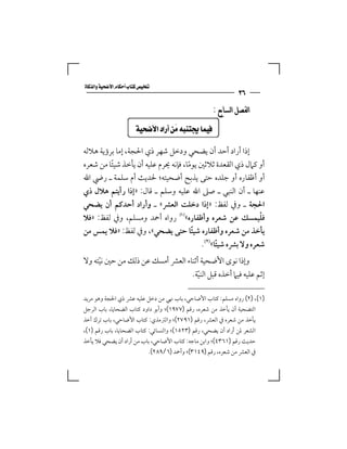 ‫‪‬‬
                                                                ‫٦٣‬
                                                      ‫ﺍﻟﻔﺼﻞ ﺍﻟﺴﺎﺑﻊ :‬

                    ‫‪ ‬‬

‫إذا أراد أﺣﺪ أن ﻳﻀﺤﻲ ودﺧﻞ ﺷﻬﺮ ذي اﳊﺠﺔ، إﻣﺎ ﺑﺮؤﻳﺔ ﻫﻼﻟﻪ‬
‫أو ﻛﲈل ذي اﻟﻘﻌﺪة ﺛﻼﺛﲔ ﻳﻮﻣﺎ، ﻓﺈﻧﻪ ﳛﺮم ﻋﻠﻴﻪ أن ﻳﺄﺧﺬ ﺷﻴﺌﺎ ﻣﻦ ﺷﻌﺮه‬
         ‫ً‬                           ‫ً‬
‫أو أﻇﻔﺎره أو ﺟﻠﺪه ﺣﺘﻰ ﻳﺬﺑﺢ أﺿﺤﻴﺘﻪ؛ ﳊﺪﻳﺚ أم ﺳﻠﻤﺔ ـ رﴈ اﷲ‬
‫ﻋﻨﻬﺎ ـ أن اﻟﻨﺒﻲ ـ ﺻﲆ اﷲ ﻋﻠﻴﻪ وﺳﻠﻢ ـ ﻗﺎل: »إذا رأﻳﺘﻢ ﻫﻼل ذي‬
‫اﳊﺠﺔ ـ وﰲ ﻟﻔﻆ: »إذا دﺧﻠﺖ اﻟﻌﴩ« ـ وأراد أﺣﺪﻛﻢ أن ﻳﻀﺤﻲ‬
‫ﻓﻠﻴﻤﺴﻚ ﻋﻦ ﺷﻌﺮه وأﻇﻔﺎره«‪ ‬رواه أﲪﺪ وﻣﺴﻠﻢ، وﰲ ﻟﻔﻆ: »ﻓﻼ‬       ‫ْ‬
‫ﻳﺄﺧﺬ ﻣﻦ ﺷﻌﺮه وأﻇﻔﺎره ﺷﻴﺌﺎ ﺣﺘﻰ ﻳﻀﺤﻲ«، وﰲ ﻟﻔﻆ: »ﻓﻼ ﻳﻤﺲ ﻣﻦ‬
                                       ‫ً‬
                                         ‫ﺷﻌﺮه وﻻ ﺑﴩه ﺷﻴﺌﺎ«‪.‬‬
                                               ‫ً‬
‫وإذا ﻧﻮى اﻷﺿﺤﻴﺔ أﺛﻨﺎء اﻟﻌﴩ أﻣﺴﻚ ﻋﻦ ذﻟﻚ ﻣﻦ ﺣﲔ ﻧﻴﺘﻪ وﻻ‬
     ‫ّ‬
                                 ‫إﺛﻢ ﻋﻠﻴﻪ ﻓﻴﲈ أﺧﺬه ﻗﺒﻞ اﻟﻨﻴﺔ.‬
                                    ‫ّ‬

‫)١(، )٢( رواه ﻣﺴﻠﻢ: ﻛﺘﺎب اﻷﺿﺎﺣﻲ، ﺑﺎب ﳖﻲ ﻣﻦ دﺧﻞ ﻋﻠﻴﻪ ﻋﴩ ذي اﳊﺠﺔ وﻫﻮ ﻣﺮﻳﺪ‬
‫اﻟﺘﻀﺤﻴﺔ أن ﻳﺄﺧﺬ ﻣﻦ ﺷﻌﺮه، رﻗﻢ )٧٧٩١(؛ وأﺑﻮ داود ﻛﺘﺎب اﻟﻀﺤﺎﻳﺎ، ﺑﺎب اﻟﺮﺟﻞ‬
‫ﻳﺄﺧﺬ ﻣﻦ ﺷﻌﺮه ﰲ اﻟﻌﴩ، رﻗﻢ )١٩٧٢(؛ واﻟﱰﻣﺬي: ﻛﺘﺎب اﻷﺿﺎﺣﻲ، ﺑﺎب ﺗﺮك أﺧﺬ‬
‫اﻟﺸﻌﺮ ﳌﻦ أراد أن ﻳﻀﺤﻲ، رﻗﻢ )٣٢٥١(؛ واﻟﻨﺴﺎﺋﻲ: ﻛﺘﺎب اﻟﻀﺤﺎﻳﺎ، ﺑﺎب رﻗﻢ )١(،‬
‫ﺣﺪﻳﺚ رﻗﻢ )١٦٣٤(؛ واﺑﻦ ﻣﺎﺟﻪ: ﻛﺘﺎب اﻷﺿﺎﺣﻲ، ﺑﺎب ﻣﻦ أراد أن ﻳﻀﺤﻲ ﻓﻼ ﻳﺄﺧﺬ‬
                              ‫ﰲ اﻟﻌﴩ ﻣﻦ ﺷﻌﺮه، رﻗﻢ )٩٤١٣(؛ وأﲪﺪ )٦/٩٨٢(.‬
 