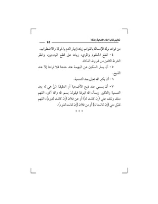 ‫‪‬‬
      ‫٥٤‬
 ‫ﻣﻦ ﻓﻮاﺋﺪ ﺗﺮك اﻹﻣﺴﺎك ﺑﺎﻟﻘﻮاﺋﻢ زﻳﺎدة إﳖﺎر اﻟﺪم ﺑﺎﳊﺮﻛﺔ واﻻﺿﻄﺮاب.‬
‫٤- ﻗﻄﻊ اﳊﻠﻘﻮم واﳌﺮيء زﻳﺎدة ﻋﲆ ﻗﻄﻊ اﻟﻮدﺟﲔ، واﻧﻈﺮ‬
                                ‫اﻟﴩط اﻟﺜﺎﻣﻦ ﻣﻦ ﴍوط اﻟﺬﻛﺎة.‬
‫٥- أن ﻳﺴﱰ اﻟﺴﻜﲔ ﻋﻦ اﻟﺒﻬﻴﻤﺔ ﻋﻨﺪ ﺣﺪﻫﺎ ﻓﻼ ﺗﺮاﻫﺎ إﻻ ﻋﻨﺪ‬
                                                        ‫اﻟﺬﺑﺢ.‬
                         ‫٦- أن ﻳﻜﱪ اﷲ ﺗﻌﺎﱃ ﺑﻌﺪ اﻟﺘﺴﻤﻴﺔ.‬
‫٧- أن ﻳﺴﻤﻲ ﻋﻨﺪ ذﺑﺢ اﻷﺿﺤﻴﺔ أو اﻟﻌﻘﻴﻘﺔ ﻣﻦ ﻫﻲ ﻟﻪ ﺑﻌﺪ‬
           ‫َ ْ‬
‫اﻟﺘﺴﻤﻴﺔ واﻟﺘﻜﺒﲑ وﻳﺴﺄل اﷲ ﻗﺒﻮﳍﺎ ﻓﻴﻘﻮل: ﺑﺴﻢ اﷲ واﷲ أﻛﱪ، اﻟﻠﻬﻢ‬
‫ﻣﻨﻚ وﻟﻚ، ﻋﻨﻲ )إن ﻛﺎﻧﺖ ﻟﻪ( أو ﻋﻦ ﻓﻼن )إن ﻛﺎﻧﺖ ﻟﻐﲑه(، اﻟﻠﻬﻢ‬
               ‫ﺗﻘﺒﻞ ﻣﻨﻲ )إن ﻛﺎﻧﺖ ﻟﻪ( أو ﻣﻦ ﻓﻼن )إن ﻛﺎﻧﺖ ﻟﻐﲑه(.‬
                                                           ‫ّ‬
                           ‫***‬
 