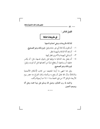 ‫‪‬‬
                                                                ‫٦٤‬
                                                       ‫ﺍﻟﻔﺼﻞ ﺍﻟﻌﺎﺷﺮ :‬

                           ‫‪  ‬‬

                                  ‫ﻟﻠﺬﻛﺎة ﻣﻜﺮوﻫﺎت ﻳﻨﺒﻐﻲ اﺟﺘﻨﺎﲠﺎ ﻓﻤﻨﻬﺎ:‬
    ‫أن ﺗﻜﻮن ﺑﺂﻟﺔ ﻛﺎﻟﺔ أي ﻏﲑ ﺣﺎدة وﻗﻴﻞ: ﳛﺮم ذﻟﻚ وﻫﻮ اﻟﺼﺤﻴﺢ.‬              ‫١-‬
                                 ‫أن ﳛﺪ آﻟﺔ اﻟﺬﻛﺎة واﻟﺒﻬﻴﻤﺔ ﺗﻨﻈﺮ.‬        ‫٢-‬
                         ‫أن ﻳﺬﻛﻲ اﻟﺒﻬﻴﻤﺔ واﻷﺧﺮى ﺗﻨﻈﺮ إﻟﻴﻬﺎ.‬             ‫٣-‬
‫أن ﻳﻔﻌﻞ ﺑﻌﺪ اﻟﺘﺬﻛﻴﺔ ﻣﺎ ﻳﺆﳌﻬﺎ ﻗﺒﻞ زﻫﻮق ﻧﻔﺴﻬﺎ، ﻣﺜﻞ: أن ﻳﻜﴪ‬                ‫٤-‬
‫ﻋﻨﻘﻬﺎ، أو ﻳﺴﻠﺨﻬﺎ، أو ﻳﻘﻄﻊ ﺷﻴﺌﺎ ﻣﻦ أﻋﻀﺎﺋﻬﺎ ﻗﺒﻞ أن ﲤﻮت، وﻗﻴﻞ:‬
                               ‫ً‬
                                       ‫ﳛﺮم ذﻟﻚ وﻫﻮ اﻟﺼﺤﻴﺢ.‬
‫وإﱃ ﻫﻨﺎ اﻧﺘﻬﻰ ﻣﺎ أردﻧﺎ ﺗﻠﺨﻴﺼﻪ ﻣﻦ ﻛﺘﺎب )أﺣﻜﺎم اﻷﺿﺤﻴﺔ‬
‫واﻟﺬﻛﺎة( ﻧﺴﺄل اﷲ ﺗﻌﺎﱃ أن ﻳﻨﻔﻊ ﺑﻪ وﺑﺄﺻﻠﻪ وﻛﺎن اﻟﻔﺮاغ ﻣﻨﻪ ﻋﴫ ﻳﻮم‬
      ‫اﻷرﺑﻌﺎء اﳌﻮاﻓﻖ ٣١ ﻣﻦ ذي اﳊﺠﺔ ﺳﻨﺔ ٠٠٤١ ﻫـ أرﺑﻌﲈﺋﺔ وأﻟﻒ.‬
‫واﳊﻤﺪ ﷲ رب اﻟﻌﺎﳌﲔ، وﺻﲆ اﷲ وﺳﻠﻢ ﻋﲆ ﻧﺒﻴﻨﺎ ﳏﻤﺪ وﻋﲆ آﻟﻪ‬
                                            ‫وﺻﺤﺒﻪ أﲨﻌﲔ.‬
                                      ‫***‬
 