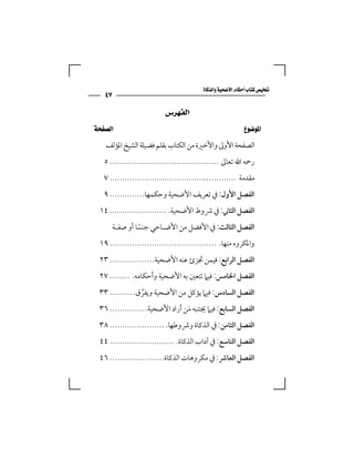 ‫‪‬‬
              ‫٧٤‬
                                                              ‫ﺍﻟﻔﻬﺮﺱ‬
‫‪ ‬‬
               ‫اﻟﺼﻔﺤﺔ اﻷوﱃ واﻷﺧﲑة ﻣﻦ اﻟﻜﺘﺎب ﺑﻘﻠﻢ ﻓﻀﻴﻠﺔ اﻟﺸﻴﺦ اﳌﺆﻟﻒ‬
             ‫رﲪﻪ اﷲ ﺗﻌﺎﱃ ............................................ ٥‬
             ‫ﻣﻘﺪﻣﺔ ................................................... ٧‬
             ‫اﻟﻔﺼﻞ اﻷول: ﰲ ﺗﻌﺮﻳﻒ اﻷﺿﺤﻴﺔ وﺣﻜﻤﻬﺎ.............. ٩‬
          ‫اﻟﻔﺼﻞ اﻟﺜﺎﲏ: ﰲ ﴍوط اﻷﺿﺤﻴﺔ. ....................... ٤١‬
                    ‫اﻟﻔﺼﻞ اﻟﺜﺎﻟﺚ: ﰲ اﻷﻓﻀﻞ ﻣﻦ اﻷﺿـﺎﺣﻲ ﺟﻨﺴﺎ أو ﺻﻔـﺔ‬
                             ‫ً‬
          ‫واﳌﻜﺮوه ﻣﻨﻬﺎ. ........................................... ٩١‬
          ‫اﻟﻔﺼﻞ اﻟﺮاﺑﻊ: ﻓﻴﻤﻦ ﲡﺰئ ﻋﻨﻪ اﻷﺿﺤﻴﺔ.................. ٣٢‬
          ‫اﻟﻔﺼﻞ اﳋﺎﻣﺲ: ﻓﻴﲈ ﺗﺘﻌﲔ ﺑﻪ اﻷﺿﺤﻴﺔ وأﺣﻜﺎﻣﻪ. ........ ٧٢‬
          ‫اﻟﻔﺼﻞ اﻟﺴﺎدس: ﻓﻴﲈ ﻳﺆﻛﻞ ﻣﻦ اﻷﺿﺤﻴﺔ وﻳﻔﺮق. ......... ٣٣‬
                         ‫ﱠ‬
          ‫اﻟﻔﺼﻞ اﻟﺴﺎﺑﻊ: ﻓﻴﲈ ﳚﺘﻨﺒﻪ ﻣﻦ أراد اﻷﺿﺤﻴﺔ. .............. ٦٣‬
                                          ‫َ‬
          ‫اﻟﻔﺼﻞ اﻟﺜﺎﻣﻦ: ﰲ اﻟﺬﻛﺎة وﴍوﻃﻬﺎ. ...................... ٨٣‬
          ‫اﻟﻔﺼﻞ اﻟﺘﺎﺳﻊ: ﰲ آداب اﻟﺬﻛﺎة. .......................... ٤٤‬
          ‫اﻟﻔﺼﻞ اﻟﻌﺎﴍ: ﰲ ﻣﻜﺮوﻫﺎت اﻟﺬﻛﺎة...................... ٦٤‬
 