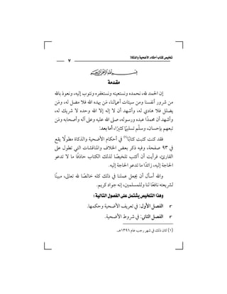 ‫‪‬‬
       ‫٧‬
                  ‫‪‬‬

                         ‫‪  ‬‬
‫إن اﳊﻤﺪ ﷲ، ﻧﺤﻤﺪه وﻧﺴﺘﻌﻴﻨﻪ وﻧﺴﺘﻐﻔﺮه وﻧﺘﻮب إﻟﻴﻪ، وﻧﻌﻮذ ﺑﺎﷲ‬
‫ﻣﻦ ﴍور أﻧﻔﺴﻨﺎ وﻣﻦ ﺳﻴﺌﺎت أﻋﲈﻟﻨﺎ، ﻣﻦ ﳞﺪه اﷲ ﻓﻼ ﻣﻀﻞ ﻟﻪ، وﻣﻦ‬
  ‫َ‬                        ‫َ‬
‫ﻳﻀﻠﻞ ﻓﻼ ﻫﺎدي ﻟﻪ، وأﺷﻬﺪ أن ﻻ إﻟﻪ إﻻ اﷲ وﺣﺪه ﻻ ﴍﻳﻚ ﻟﻪ،‬
‫وأﺷﻬﺪ أن ﳏﻤﺪا ﻋﺒﺪه ورﺳﻮﻟﻪ، ﺻﲆ اﷲ ﻋﻠﻴﻪ وﻋﲆ آﻟﻪ وأﺻﺤﺎﺑﻪ وﻣﻦ‬
    ‫َ‬                                             ‫ً‬
                                              ‫ّ‬
                        ‫ﺗﺒﻌﻬﻢ ﺑﺈﺣﺴﺎن، وﺳﻠﻢ ﺗﺴﻠﻴﲈ ﻛﺜﲑا، أﻣﺎ ﺑﻌﺪ:‬
                                   ‫ً ً‬
     ‫ً‬
‫ﻓﻘﺪ ﻛﻨﺖ ﻛﺘﺒﺖ ﻛﺘﺎﺑﺎ‪ ‬ﰲ أﺣﻜﺎم اﻷﺿﺤﻴﺔ واﻟﺬﻛﺎة ﻣﻄﻮﻻ ﻳﻘﻊ‬
                                     ‫ً‬
‫ﰲ ٣٩ ﺻﻔﺤﺔ، وﻓﻴﻪ ذﻛﺮ ﺑﻌﺾ اﳋﻼف واﳌﻨﺎﻗﺸﺎت اﻟﺘﻲ ﺗﻄﻮل ﻋﲆ‬
           ‫ً‬
‫اﻟﻘﺎرئ، ﻓﺮأﻳﺖ أن أﻛﺘﺐ ﺗﻠﺨﻴﺼﺎ ﻟﺬﻟﻚ اﻟﻜﺘﺎب ﺣﺎذﻓﺎ ﻣﺎ ﻻ ﺗﺪﻋﻮ‬
                               ‫ً‬
                         ‫اﳊﺎﺟﺔ إﻟﻴﻪ، زاﺋﺪا ﻣﺎ ﺗﺪﻋﻮ اﳊﺎﺟﺔ إﻟﻴﻪ.‬
                                              ‫ً‬
‫واﷲ أﺳﺄل أن ﳚﻌﻞ ﻋﻤﻠﻨﺎ ﰲ ذﻟﻚ ﻛﻠﻪ ﺧﺎﻟﺼﺎ ﷲ ﺗﻌﺎﱃ، ﻣﺒﻴﻨًﺎ‬
                ‫ً‬
                      ‫ﻟﴩﻳﻌﺘﻪ ﻧﺎﻓﻌﺎ ﻟﻨﺎ وﻟﻠﻤﺴﻠﻤﲔ، إﻧﻪ ﺟﻮاد ﻛﺮﻳﻢ.‬
                                                    ‫ً‬
                 ‫‪ ‬‬
                 ‫اﻟﻔﺼﻞ اﻷول: ﰲ ﺗﻌﺮﻳﻒ اﻷﺿﺤﻴﺔ وﺣﻜﻤﻬﺎ.‬                 ‫‪r‬‬

                          ‫اﻟﻔﺼﻞ اﻟﺜﺎﲏ: ﰲ ﴍوط اﻷﺿﺤﻴﺔ.‬                ‫‪r‬‬


                                ‫)١( ﻛﺎن ذﻟﻚ ﰲ ﺷﻬﺮ رﺟﺐ ﻋﺎم ٦٩٣١ﻫـ.‬
 