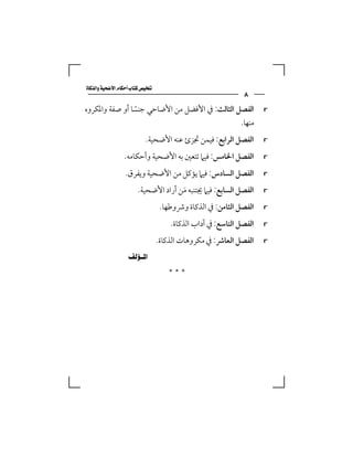 ‫‪‬‬
                                                              ‫٨‬
‫اﻟﻔﺼﻞ اﻟﺜﺎﻟﺚ: ﰲ اﻷﻓﻀﻞ ﻣﻦ اﻷﺿﺎﺣﻲ ﺟﻨﺴﺎ أو ﺻﻔﺔ واﳌﻜﺮوه‬
                ‫ً‬                                                    ‫‪r‬‬

                                               ‫ﻣﻨﻬﺎ.‬
                           ‫اﻟﻔﺼﻞ اﻟﺮاﺑﻊ: ﻓﻴﻤﻦ ﲡﺰئ ﻋﻨﻪ اﻷﺿﺤﻴﺔ.‬        ‫‪r‬‬

                 ‫اﻟﻔﺼﻞ اﳋﺎﻣﺲ: ﻓﻴﲈ ﺗﺘﻌﲔ ﺑﻪ اﻷﺿﺤﻴﺔ وأﺣﻜﺎﻣﻪ.‬            ‫‪r‬‬

                  ‫اﻟﻔﺼﻞ اﻟﺴﺎدس: ﻓﻴﲈ ﻳﺆﻛﻞ ﻣﻦ اﻷﺿﺤﻴﺔ وﻳﻔﺮق.‬            ‫‪r‬‬

                        ‫اﻟﻔﺼﻞ اﻟﺴﺎﺑﻊ: ﻓﻴﲈ ﳚﺘﻨﺒﻪ ﻣﻦ أراد اﻷﺿﺤﻴﺔ.‬
                                      ‫َ‬                              ‫‪r‬‬

                                   ‫اﻟﻔﺼﻞ اﻟﺜﺎﻣﻦ: ﰲ اﻟﺬﻛﺎة وﴍوﻃﻬﺎ.‬    ‫‪r‬‬

                                      ‫اﻟﻔﺼﻞ اﻟﺘﺎﺳﻊ: ﰲ آداب اﻟﺬﻛﺎة.‬   ‫‪r‬‬

                                  ‫اﻟﻔﺼﻞ اﻟﻌﺎﴍ: ﰲ ﻣﻜﺮوﻫﺎت اﻟﺬﻛﺎة.‬     ‫‪r‬‬

                ‫‪ ‬‬
                                     ‫***‬
 