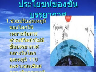ประโยชน์ของชั้นบรรยากาศ 1. ช่วยปรับอุณหภูมิของโลกให้เหมาะกับการดำรงชีวิตถ้าไม่มีชั้นบรรยากาศ กลางวันโลกอุณหภูมิ  110  องศาเซลเซียส กลางคืนอุณหภูมิ  -180  องศาเซลเซียส 