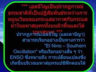 ***  เอลนีโญเป็นปรากฏการณ์ธรรมชาติที่เป็นปฏิสัมพันธ์ระหว่างการหมุนเวียนของกระแสอากาศกับกระแสน้ำในมหาสมุทรทั้งบนผิวพื้นและใต้มหาสมุทร  *** ปรากฏการณ์เอลนีโญ  ( และลานีญา )  สามารถเรียกอย่างเป็นทางการว่า  " El Nino – Southern Oscillation "  หรือเรียกอย่างสั้น ๆ ว่า  ENSO  ซึ่งหมายถึง การเปลี่ยนแปลงซึ่งเกิดขึ้นบริเวณมหาสมุทรแปซิฟิกตอนใต้ 