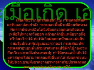 สภาวะเมื่อเกิด เอลนีโญ เมื่อเกิดปรากฏการณ์เอลนีโญ กระแสลมสินค้าตะวันออกอ่อนกำลัง กระแสลมพื้นผิวเปลี่ยนทิศทาง พัดจากประเทศอินโดนีเซียและออสเตรเลียตอนเหนือไปทางตะวันออก แล้วยกตัวขึ้นเหนือชายฝั่งทวีปอเมริกาใต้ ก่อให้เกิดฝนตกหนักและแผ่นดินถล่มในประเทศเปรูและเอกวาดอร์ กระแสลมพัดกระแสน้ำอุ่นบนพื้นผิวมหาสมุทรแปซิฟิกไปกองรวมกันบริเวณชายฝั่งประเทศเปรู ทำให้กระแสน้ำเย็นใต้มหาสมุทรไม่สามารถลอยตัวขึ้นมาได้ ส่งผลกระทบให้บริเวณชายฝั่งขาดธาตุอาหารสำหรับปลาและนกทะเล ชาวประมงจึงขาดรายได้ 