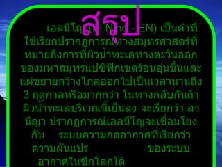 เอลนีโญ  ( El Nino  -  EN )  เป็นคำที่ใช้เรียกปรากฏการณ์ทางสมุทรศาสตร์ที่หมายถึงการที่ผิวน้ำทะเลทางตะวันออกของมหาสมุทรแปซิฟิกเขตร้อนอุ่นขึ้นและแผ่ขยายกว้างไกลออกไปเป็นเวลานานถึง  3   ฤดูกาลหรือมากกว่า ในทางกลับกันถ้าผิวน้ำทะเลบริเวณนี้เย็นลง จะเรียกว่า ลานีญา ปรากฏการณ์เอลนีโญจะเชื่อมโยงกับ  ระบบความกดอากาศที่เรียกว่า ความผันแปร  ของระบบอากาศในซีกโลกใต้  ( Southern Oscillation  -  SO ) สรุป 