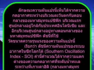 ลักษณะความผันแปรนี้เห็นได้จากความกดอากาศระหว่างบริเวณตะวันตกกับตอนกลางของมหาสมุทรแปซิฟิก บริเวณแรกศูนย์กลางอยู่ใกล้กับประเทศอินโดนีเซีย และอีกบริเวณศูนย์กลางอยู่ทางตอนกลางของมหาสมุทรแปซิฟิก ดัชนีที่ใช้  วัดขนาดความรุนแรงของความผันแปรนี้  เรียกว่า ดัชนีความผันแปรของระบบอากาศในซีกโลกใต้  ( Southern Oscillation Index  -  SOI )  ค่านี้คำนวณได้จากความแตกต่างของความกดอากาศที่ระดับน้ำทะเลระหว่างที่เกาะตาฮิติ  ( กลางมหาสมุทรแปซิฟิก )  กับเมืองดาร์วินประเทศออสเตรเลีย 