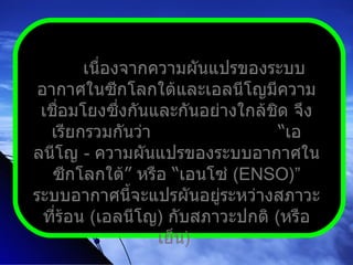 เนื่องจากความผันแปรของระบบอากาศในซีกโลกใต้และเอลนีโญมีความเชื่อมโยงซึ่งกันและกันอย่างใกล้ชิด จึงเรียกรวมกันว่า  “ เอลนีโญ  -  ความผันแปรของระบบอากาศในซีกโลกใต้ ”  หรือ  “ เอนโซ่  ( ENSO ) ”  ระบบอากาศนี้จะแปรผันอยู่ระหว่างสภาวะที่ร้อน  ( เอลนีโญ )  กับสภาวะปกติ  ( หรือเย็น )  
