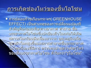 การเกิดช่องโหว่ของชั้นโอโซน   การปล่อยก๊าซเรือนกระจก (  GREENHOUSE EFFECT )  เป็นสาเหตุของการเปลี่ยนแปลงที่สำคัญคือก่อมลพิษทางอากาศ   ทำลาย ชั้นบรรยากาศโอโซนซึ่งปกป้องผิวโลกก่อให้เกิดสภาวะโลกร้อนอันเนื่องมาจาก อุณหภูมิเฉลี่ยของผิวโลกสูงขึ้นและการทำลายชั้นบรรยากาศโอโซนนี่เองที่มีการ ตรวจพบล่าสุดว่าเกิดรูโหว่ของชั้นบรรยากาศโอโซน ที่เรียกว่า " รูโอโซน "  