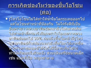 การเกิดช่องโหว่ของชั้นโอโซน  ( ต่อ ) รูโหว่โอโซนไม่ได้ทำให้น้ำในโลกระเหยออกไป  แต่โอโซนทำหน้าที่ป้องกัน  ไม่ให้รังสีที่เป็นอันตรายจากดวงอาทิตย์ตกมาถึงโลกมากเกินไปทำหน้าที่กรองรังสีอุลตราไวโอเลตจากดวงอาทิตย์ออกไป  99%   ก่อนถึงพื้นโลกถ้ามีรูโหว่แสงอาทิตย์ก็จะส่องลงมายังพื้นโลกได้มากขึ้น หากร่างกายมนุษย์ได้รับรังสีนี้มากเกินไปจะทำให้เกิดมะเร็งผิวหนัง ส่วนจุลินทรีย์ขนาดเล็ก เช่น แบคทีเรีย จะถูกฆ่าตาย 