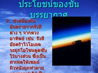 ประโยชน์ของชั้นบรรยากาศ 2.  ช่วยป้องกันอันตรายจากรังสีต่าง ๆ จากดวงอาทิตย์ เช่น  รังสีอัลตร้าไวโอเลต  จะถูกโอโซนดูดซับไว้บางส่วน ซึ่งเป็นสาเหตุให้เซลล์ผิวหนังถูกทำลายและอาจทำให้เป็นมะเร็งผิวหนังได้ 
