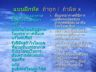 แบบฝึกหัด   ถ้าถูก  /  ถ้าผิด  x   ปริมาณของอากาศที่อยู่รอบโลกมีค่าคงที่ แก๊สโอโซนมีอยู่มากในบรรยากาศชั้นเทอร์โมสเฟียร์ รังสีอัลตร้าไวโอเลตที่ผ่านชั้นบรรยากาศมีประโยชน์ในการสังเคราะห์ด้วยแสงของพืช แก๊สคาร์บอนไดออกไซด์ในบรรยากาศมีประโยชน์ในการสังเคราะห์ด้วยแสงของพืช แก๊สที่มีมากที่สุดในบรรยากาศคือแก๊สไนโตรเจน ชั้นบรรยากาศที่มีการเปลี่ยนแปลงของอากาศตลอดเวลาคือ โทรโพสเฟียร์ สตราโตสเฟียร์เป็นชั้นบรรยากาศที่สามารถสะท้อนคลื่นวิทยุ แก๊สในบรรยากาศที่ช่วยในการเผาไหม้คือแก๊สไนโตเจน ของแข็งเช่นฝุ่นละอองที่อยู่ในอากาศมีประโยชน์เพราะเป็นที่เกาะของหยดน้ำในอากาศ ถ้าไม่มีบรรยากาศห่อหุ้มโลกจะช่วยทำให้อุณหภูมิของอากาศในช่วงกลางวันและกลางคืนเท่ากันสิ่งมีชีวิตจะไม่จำเป็นต้องปรับตัวมาก 