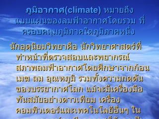 ภูมิอากาศ ( climate)   หมายถึง แบบแผนของลมฟ้าอากาศโดยรวม ที่ครอบคลุมภูมิภาคใดภูมิภาคหนึ่ง  นักอุตุนิยมวิทยาคือ นักวิทยาศาสตร์ที่ทำหน้าที่ตรวจสอบและพยากรณ์สภาพลมฟ้าอากาศโดยศึกษาจากก้อนเมฆ ลม อุณหภูมิ รวมทั้งความกดดันของบรรยากาศโลก แม้จะมีเครื่องมือทันสมัยอย่างดาวเทียม เครื่องคอมพิวเตอร์และเทคโนโลยีอื่นๆ ในการพยากรณ์ลมฟ้าอากาศก็ยังคงเป็นสิ่งที่ยากจะพยากรณ์ได้อย่างแม่นยำ 