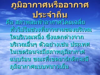 ภูมิอากาศหรืออากาศประจำถิ่น คือ สภาพลมฟ้าอากาศโดยเฉลี่ยทั่วไปในช่วงที่ยาวนานของบริเวณใดบริเวณหนึ่ง ซึ่งแตกต่างจากบริเวณอื่นๆ ตัวอย่างเช่น ประเทศในเขตร้อนจะมีสภาพภูมิอากาศแบบร้อน ขณะที่เขตอาร์กติกจะมีภูมิอากาศแบบหนาวเย็น 