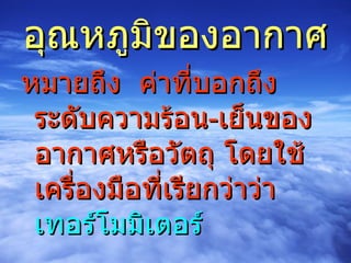 อุณหภูมิของอากาศ หมายถึง  ค่าที่บอกถึงระดับความร้อน - เย็นของอากาศหรือวัตถุ โดยใช้เครื่องมือที่เรียกว่าว่า  เทอร์โมมิเตอร์ 
