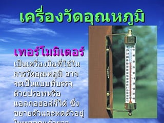 เครื่องวัดอุณหภูมิ     เทอร์โมมิเตอร์ เป็นเครื่องมือที่ใช้ในการวัดอุณหภูมิ อาจจะเป็นแบบที่บรรจุด้วยปรอทหรือแอลกอฮอล์ก็ได้ ซึ่งขยายตัวและหดตัวอยู่ในหลอดแก้วยาว อุณหภูมิยิ่งสูงมากขึ้น ปรอทหรือแอลกอฮอล์ก็ยิ่งขยายตัวมากขึ้น 