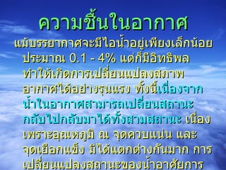 ความชื้นในอากาศ แม้บรรยากาศจะมีไอน้ำอยู่เพียงเล็กน้อยประมาณ  0.1 - 4%  แต่ก็มีอิทธิพลทำให้เกิดการเปลี่ยนแปลงสภาพอากาศได้อย่างรุนแรง ทั้งนี้ เนื่องจากน้ำในอากาศสามารถเปลี่ยนสถานะกลับไปกลับมาได้ทั้งสามสถานะ  เนื่องเพราะอุณหภูมิ ณ จุดควบแน่น และจุดเยือกแข็ง มิได้แตกต่างกันมาก การเปลี่ยนแปลงสถานะของน้ำอาศัยการดูดและคายพลังงาน ซึ่งเป็นกลไกในการขับเคลื่อนให้เกิดการเปลี่ยนแปลงสภาพลมฟ้าอากาศ  
