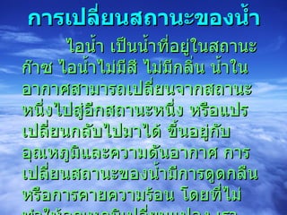 การเปลี่ยนสถานะของน้ำ            ไอน้ำ เป็นน้ำที่อยู่ในสถานะก๊าซ ไอน้ำไม่มีสี ไม่มีกลิ่น น้ำในอากาศสามารถเปลี่ยนจากสถานะหนึ่งไปสู่อีกสถานะหนึ่ง หรือแปรเปลี่ยนกลับไปมาได้ ขึ้นอยู่กับอุณหภูมิและความดันอากาศ การเปลี่ยนสถานะของน้ำมีการดูดกลืนหรือการคายความร้อน โดยที่ไม่ทำให้อุณหภูมิเปลี่ยนแปลง เราเรียกว่า  “ความร้อนแฝง”  (Latent heat)  