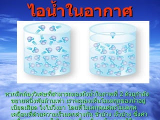 ไอน้ำในอากาศ หากมีกล้องวิเศษที่สามารถมองถังน้ำในภาพที่  2  ด้วยกำลังขยายหนึ่งพันล้านเท่า เราจะมองเห็นโมเลกุลของน้ำอยู่เบียดเสียด วิ่งไปวิ่งมา โดยที่โมเลกุลแต่ละโมเลกุลเคลื่อนที่ด้วยความเร็วแตกต่างกัน ช้าบ้าง เร็วบ้าง ซึ่งค่าเฉลี่ยของความเร็วในการเคลื่อนที่ของโมเลกุลก็คือ “อุณหภูมิ” ของน้ำ  ( พลังงานจลน์  