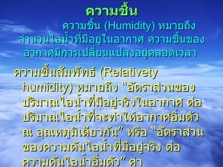 ความชื้น            ความชื้น  (Humidity)  หมายถึง จำนวนไอน้ำที่มีอยู่ในอากาศ ความชื้นของอากาศมีการเปลี่ยนแปลงอยู่ตลอดเวลา   ความชื้นสัมพัทธ์  (Relativety humidity)  หมายถึง “อัตราส่วนของปริมาณไอน้ำที่มีอยู่จริงในอากาศ ต่อ ปริมาณไอน้ำที่จะทำให้อากาศอิ่มตัว ณ อุณหภูมิเดียวกัน” หรือ “อัตราส่วนของความดันไอน้ำที่มีอยู่จริง ต่อ ความดันไอน้ำอิ่มตัว” ค่าความชื้นสัมพัทธ์แสดงในรูปของร้อยละ  (%  