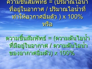 ความชื้นสัมพัทธ์  = ( ปริมาณไอน้ำที่อยู่ในอากาศ  /  ปริมาณไอน้ำที่ทำให้อากาศอิ่มตัว  ) x 100% หรือ ความชื้นสัมพัทธ์  = ( ความดันไอน้ำที่มีอยู่ในอากาศ  /  ความดันไอน้ำของอากาศอิ่มตัว ) x 100% 