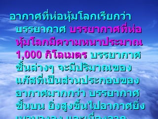 อากาศที่ห่อหุ้มโลกเรียกว่า บรรยากาศ  บรรยากาศที่ห่อหุ้มโลกมีความหนาประมาณ  1,000  กิโลเมตร  บรรยากาศชั้นล่างๆ จะมีปริมาณของแก๊สที่เป็นส่วนประกอบของอากาศมากกว่า บรรยากาศชั้นบน ยิ่งสูงขึ้นไปอากาศยิ่งเบาบางลง และเนื่องจากอากาศมีน้ำหนัก  ดังนั้นน้ำหนักอากาศกดลงบนพื้นผิวโลก ทำให้เกิดแรงดันอากาศกระทำต่อพื้นผิวโลก  