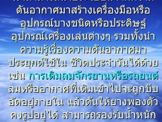 เราสามารถนำประโยชน์จากความดันอากาศมาสร้างเครื่องมือหรืออุปกรณ์บางชนิดหรือประดิษฐ์อุปกรณ์เครื่องเล่นต่างๆ รวมทั้งนำความรู้เรื่องความดันอากาศมาประยุกต์ใช้ใน ชีวิตประจำวันได้ด้วย เช่น  การเติมลมจักรยานหรือรถยนต์  ลมหรืออากาศที่เติมเข้าไปจะถูกบีบอัดอยู่ภายใน แล้วดันให้ยางพองตัวคงรูปอยู่ได้ สามารถรองรับน้ำหนักของรถได้  