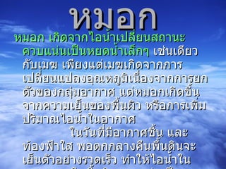 หมอก หมอก เกิดจากไอน้ำเปลี่ยนสถานะควบแน่นเป็นหยดน้ำเล็กๆ  เช่นเดียวกับเมฆ เพียงแต่เมฆเกิดจากการเปลี่ยนแปลงอุณหภูมิเนื่องจากการยกตัวของกลุ่มอากาศ แต่หมอกเกิดขึ้นจากความเย็นของพื้นผิว หรือการเพิ่มปริมาณไอน้ำในอากาศ              ในวันที่มีอากาศชื้น และท้องฟ้าใส พอตกกลางคืนพื้นดินจะเย็นตัวอย่างรวดเร็ว ทำให้ไอน้ำในอากาศเหนือพื้นดินควบแน่นเป็นหยดน้ำ หมอกซึ่งเกิดขึ้นโดยวิธีนี้จะมีอุณหภูมิต่ำและมีความหนาแน่นสูง เคลื่อนตัวลงสู่ที่ต่ำ และมีอยู่อย่างหนาแน่นในหุบเหว            