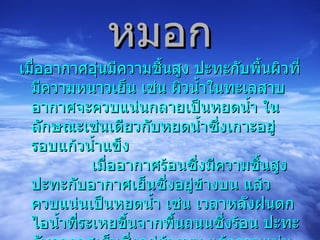 เมื่ออากาศอุ่นมีความชื้นสูง ปะทะกับพื้นผิวที่มีความหนาวเย็น เช่น ผิวน้ำในทะเลสาบ อากาศจะควบแน่นกลายเป็นหยดน้ำ ในลักษณะเช่นเดียวกับหยดน้ำซึ่งเกาะอยู่รอบแก้วน้ำแข็ง              เมื่ออากาศร้อนซึ่งมีความชื้นสูง ปะทะกับอากาศเย็นซึ่งอยู่ข้างบน แล้วควบแน่นเป็นหยดน้ำ เช่น เวลาหลังฝนตก ไอน้ำที่ระเหยขึ้นจากพื้นถนนซึ่งร้อน ปะทะกับอากาศเย็นซึ่งอยู่ข้างบน แล้วควบแน่นกลายเป็นหมอก หรือไอน้ำจากลมหายใจเมื่อปะทะกับอากาศเย็นของฤดูหนาว แล้วควบแน่นกลายเป็นละอองน้ำเล็กๆ ให้เรามองเห็นเป็นควันสีขาว  หมอก 