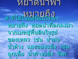 หยาดน้ำฟ้า หมายถึง คำที่ใช้ในอุตุนิยมวิทยา  หมายถึง  หยดน้ำที่ตกลงมาจากเมฆสู่พื้นดินในรูปของเหลว  เช่น  น้ำฝน  น้ำค้าง  และของแข็ง  เช่น  ลูกเห็บ  น้ำค้างแข็ง  หิมะ  ดังนั้น  ฝนจึงเป็นหยาดน้ำฟ้าชนิดหนึ่ง 