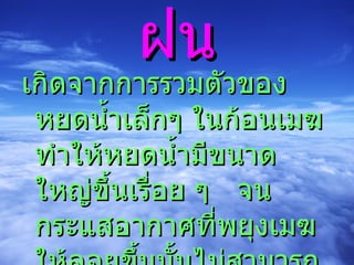 ฝน เกิดจากการรวมตัวของหยดน้ำเล็กๆ ในก้อนเมฆ  ทำให้หยดน้ำมีขนาดใหญ่ขึ้นเรื่อย ๆ  จนกระแสอากาศที่พยุงเมฆให้ลอยขึ้นนั้นไม่สามารถอุ้มหยดน้ำไว้ได้  หยดน้ำจึงตกลงมาเป็นฝน 