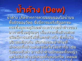 น้ำค้าง  (Dew)             น้ำค้าง เกิดจากการควบแน่นของไอน้ำบนพื้นผิวของวัตถุ ซึ่งมีการแผ่รังสีออกจนกระทั่งอุณหภูมิลดต่ำลงกว่าจุดน้ำค้างของอากาศซึ่งอยู่รอบๆ เนื่องจากพื้นผิวแต่ละชนิดมีการแผ่รังสีที่แตกต่างกัน ดังนั้นในบริเวณเดียวกัน ปริมาณของน้ำค้างที่ปกคลุมพื้นผิวแต่ละชนิดจึงไม่เท่ากัน เช่น ในตอนหัวค่ำ อาจมีน้ำค้างปกคลุมพื้นหญ้า แต่ไม่มีน้ำค้างปกคลุมพื้นคอนกรีต เหตุผลอีกประการหนึ่งซึ่งทำให้น้ำค้างมักเกิดขึ้นบนใบไม้ใบหญ้าก็คือ ใบของพืชคายไอน้ำออกมา ทำให้อากาศบริเวณนั้นมีความชื้นสูง  
