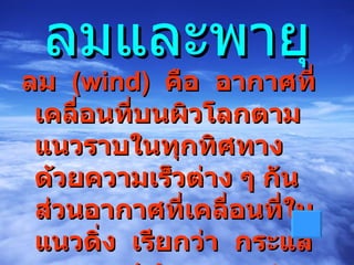 ลมและพายุ ลม   ( wind )    คือ  อากาศที่เคลื่อนที่บนผิวโลกตามแนวราบในทุกทิศทางด้วยความเร็วต่าง ๆ กันส่วนอากาศที่เคลื่อนที่ในแนวดิ่ง  เรียกว่า  กระแสอากาศ   ( air  current   
