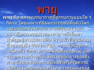 พายุ พายุ  คือ สภาพบรรยากาศที่ถูกรบกวนแบบใด ๆ ก็ตาม โดยเฉพาะที่มีผลกระทบต่อพื้นผิวโลก และบ่งบอกถึงสภาพอากาศที่รุนแรง เวลากล่าวถึงความรุนแรงของพายุ จะมีเนื้อหาสำคัญอยู่บางประการคือ ความเร็วที่ศูนย์กลาง ซึ่งอาจสูงถึง  400   กม ./ ชม .  ความเร็วของการเคลื่อนตัว ทิศทางการเคลื่อนตัวของพายุ และขนาดความกว้างหรือเส้นผ่าศูนย์กลางของตัวพายุ ซึ่งบอกถึงอาณาบริเวณที่จะได้รับความเสียหายว่าครอบคลุมเท่าใด ความรุนแรงของพายุจะมีหน่วยวัดความรุนแรงคล้ายหน่วย ริก เตอร์ ของการวัดความรุนแรง แผ่นดินไหว  มักจะมีความเร็วเพิ่มขึ้นเรื่อย ๆ 