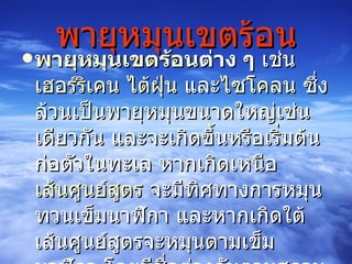 พายุหมุนเขตร้อน พายุหมุนเขตร้อน ต่าง ๆ  เช่น  เฮอร์ ริเคน   ไต้ฝุ่น  และ ไซโคลน  ซึ่งล้วนเป็นพายุหมุนขนาดใหญ่เช่นเดียวกัน และจะเกิดขึ้นหรือเริ่มต้นก่อตัวในทะเล หากเกิดเหนือ เส้นศูนย์สูตร  จะมีทิศทางการหมุนทวนเข็มนาฬิกา และหากเกิดใต้เส้นศูนย์สูตรจะหมุนตามเข็มนาฬิกา โดยมีชื่อต่างกันตามสถานที่เกิด กล่าวคือ 