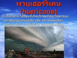 พายุเฮอร์ริเคน  ( hurricane ) เป็นชื่อเรียกพายุหมุนที่เกิดบริเวณทิศตะวันตกของ มหาสมุทรแอตแลนติก  เช่น บริเวณฟลอริดา สหรัฐอเมริกา อ่าวเม็กซิโก ทะเลแคริบเบียน เป็นต้น รวมทั้งมหาสมุทรแปซิฟิกบริเวณชายฝั่ง ประเทศเม็กซิโก   