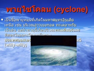 พายุไซโคลน  ( cyclone ) เป็นชื่อพายุหมุนที่เกิดใน มหาสมุทรอินเดีย  เหนือ เช่น บริเวณ อ่าวเบงกอล   ทะเลอาหรับ  เป็นต้น แต่ถ้าพายุนี้เกิดบริเวณ ทะเลติมอร์ และทิศตะวันออกเฉียงเหนือของ ประเทศออสเตรเลีย  จะเรียกว่า  พายุวิลลี - วิลลี  ( willy - willy )   