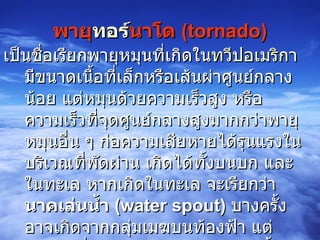พายุ ทอร์ นาโด   (tornado) เป็นชื่อเรียกพายุหมุนที่เกิดใน ทวีปอเมริกา  มีขนาดเนื้อที่เล็กหรือเส้นผ่าศูนย์กลางน้อย แต่หมุนด้วยความเร็วสูง หรือความเร็วที่จุดศูนย์กลางสูงมากกว่าพายุหมุนอื่น ๆ ก่อความเสียหายได้รุนแรงในบริเวณที่พัดผ่าน เกิดได้ทั้งบนบก และในทะเล หากเกิดในทะเล จะเรียกว่า  นาคเล่นน้ำ  ( water spout )   บางครั้งอาจเกิดจากกลุ่มเมฆบนท้องฟ้า แต่หมุนตัวยื่นลงมาจากท้องฟ้าไม่ถึงพื้นดิน มีรูปร่างเหมือนงวงช้าง จึงเรียกกันว่า ลมงวง  