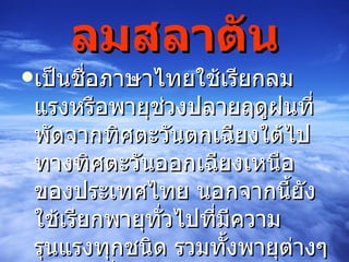 ลมสลาตัน เป็นชื่อภาษาไทยใช้เรียกลมแรงหรือพายุช่วงปลายฤดูฝนที่พัดจากทิศตะวันตกเฉียงใต้ไปทางทิศตะวันออกเฉียงเหนือของประเทศไทย นอกจากนี้ยังใช้เรียกพายุทั่วไปที่มีความรุนแรงทุกชนิด รวมทั้งพายุต่างๆ ข้างต้นที่มีความรุนแรงข้างต้น  