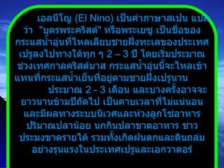 เอลนีโญ  ( El Nino )  เป็นคำภาษาสเปน แปลว่า  " บุตรพระคริสต์ "  หรือพระเยซู เป็นชื่อของกระแสน้ำอุ่นที่ไหลเลียบชายฝั่งทะเลของประเทศเปรูลงไปทางใต้ทุก ๆ  2 – 3   ปี โดยเริ่มประมาณช่วงเทศกาลคริสต์มาส กระแสน้ำอุ่นนี้จะไหลเข้าแทนที่กระแสน้ำเย็นที่อยู่ตามชายฝั่งเปรูนาน  ประมาณ  2  -  3   เดือน และบางครั้งอาจจะยาวนานข้ามปีถัดไป เป็นคาบเวลาที่ไม่แน่นอนและมีผลทางระบบนิเวศและห่วงลูกโซ่อาหาร ปริมาณปลาน้อย นกกินปลาขาดอาหาร ชาวประมงขาดรายได้ รวมทั้งเกิดฝนตกและดินถล่มอย่างรุนแรงในประเทศเปรูและเอกวาดอร์ 
