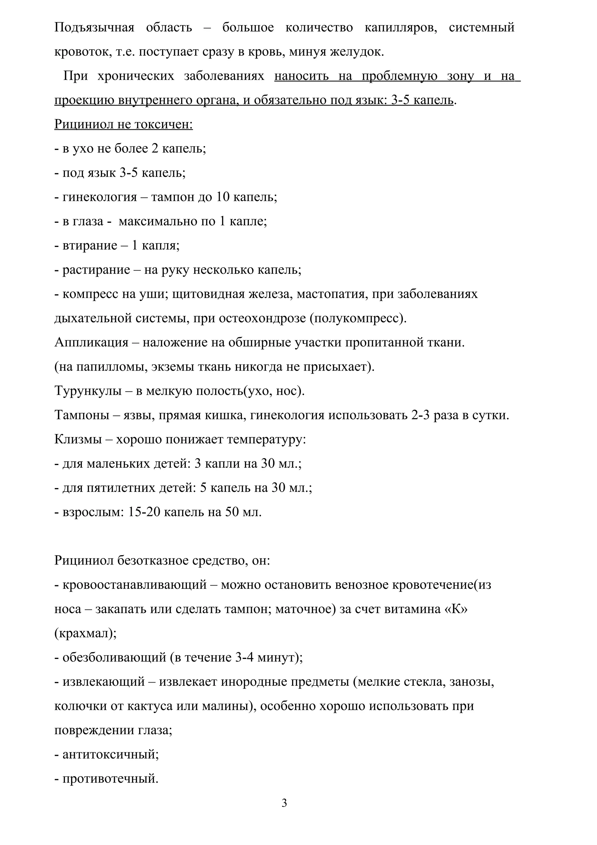 Подъязычная область – большое количество капилляров, системный
кровоток, т.е. поступает сразу в кровь, минуя желудок.
 При хронических заболеваниях наносить на проблемную зону и на
проекцию внутреннего органа, и обязательно под язык: 3-5 капель.
Рициниол не токсичен:
- в ухо не более 2 капель;
- под язык 3-5 капель;
- гинекология – тампон до 10 капель;
- в глаза - максимально по 1 капле;
- втирание – 1 капля;
- растирание – на руку несколько капель;
- компресс на уши; щитовидная железа, мастопатия, при заболеваниях
дыхательной системы, при остеохондрозе (полукомпресс).
Аппликация – наложение на обширные участки пропитанной ткани.
(на папилломы, экземы ткань никогда не присыхает).
Турункулы – в мелкую полость(ухо, нос).
Тампоны – язвы, прямая кишка, гинекология использовать 2-3 раза в сутки.
Клизмы – хорошо понижает температуру:
- для маленьких детей: 3 капли на 30 мл.;
- для пятилетних детей: 5 капель на 30 мл.;
- взрослым: 15-20 капель на 50 мл.


Рициниол безотказное средство, он:
- кровоостанавливающий – можно остановить венозное кровотечение(из
носа – закапать или сделать тампон; маточное) за счет витамина «К»
(крахмал);
- обезболивающий (в течение 3-4 минут);
- извлекающий – извлекает инородные предметы (мелкие стекла, занозы,
колючки от кактуса или малины), особенно хорошо использовать при
повреждении глаза;
- антитоксичный;
- противотечный.
                                       3
 