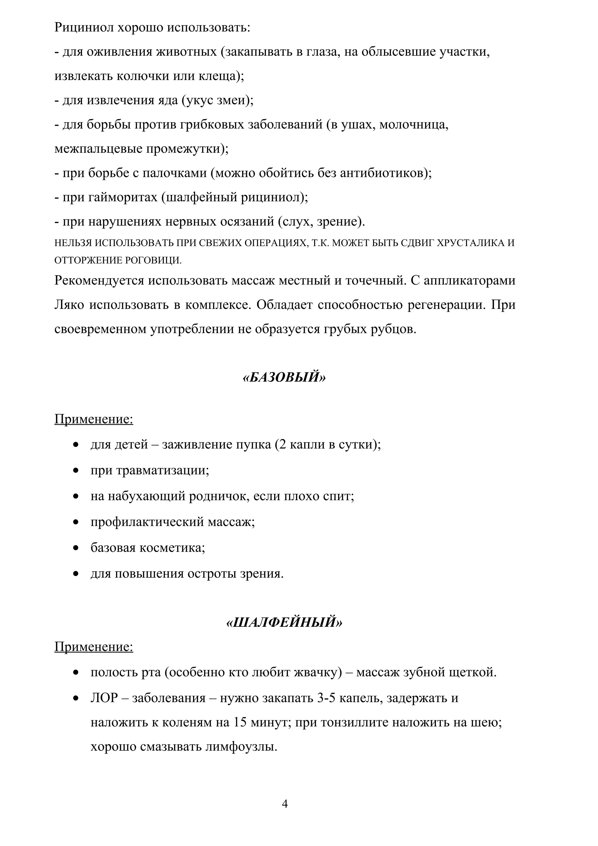 Рициниол хорошо использовать:
- для оживления животных (закапывать в глаза, на облысевшие участки,
извлекать колючки или клеща);
- для извлечения яда (укус змеи);
- для борьбы против грибковых заболеваний (в ушах, молочница,
межпальцевые промежутки);
- при борьбе с палочками (можно обойтись без антибиотиков);
- при гайморитах (шалфейный рициниол);
- при нарушениях нервных осязаний (слух, зрение).
НЕЛЬЗЯ ИСПОЛЬЗОВАТЬ ПРИ СВЕЖИХ ОПЕРАЦИЯХ, Т.К. МОЖЕТ БЫТЬ СДВИГ ХРУСТАЛИКА И
ОТТОРЖЕНИЕ РОГОВИЦИ.

Рекомендуется использовать массаж местный и точечный. С аппликаторами
Ляко использовать в комплексе. Обладает способностью регенерации. При
своевременном употреблении не образуется грубых рубцов.


                               «БАЗОВЫЙ»

Применение:
  • для детей – заживление пупка (2 капли в сутки);
  • при травматизации;
  • на набухающий родничок, если плохо спит;
  • профилактический массаж;
  • базовая косметика;
  • для повышения остроты зрения.


                            «ШАЛФЕЙНЫЙ»
Применение:
  • полость рта (особенно кто любит жвачку) – массаж зубной щеткой.
  • ЛОР – заболевания – нужно закапать 3-5 капель, задержать и
     наложить к коленям на 15 минут; при тонзиллите наложить на шею;
     хорошо смазывать лимфоузлы.



                                     4
 