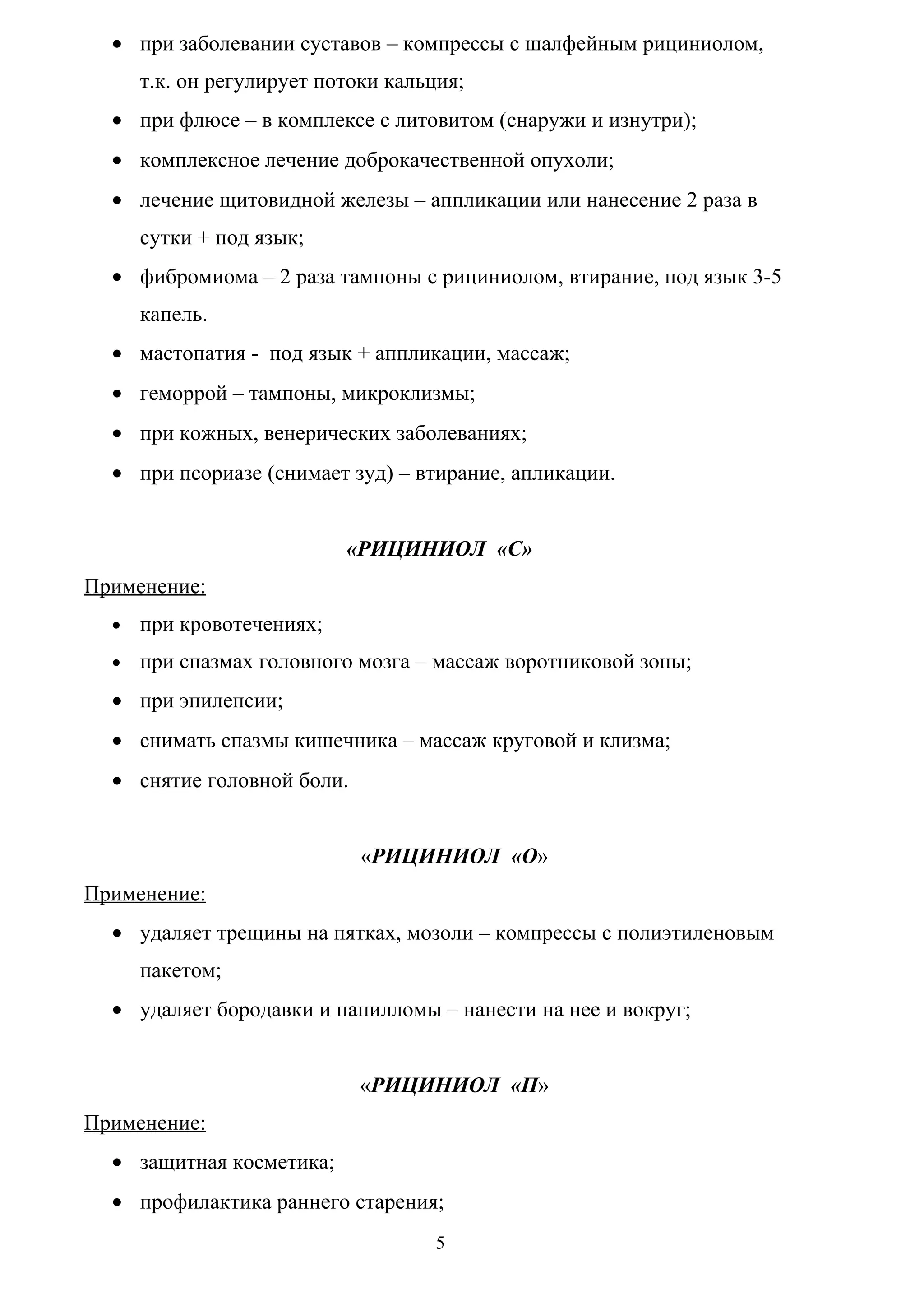 • при заболевании суставов – компрессы с шалфейным рициниолом,
      т.к. он регулирует потоки кальция;
  • при флюсе – в комплексе с литовитом (снаружи и изнутри);
  • комплексное лечение доброкачественной опухоли;
  • лечение щитовидной железы – аппликации или нанесение 2 раза в
      сутки + под язык;
  • фибромиома – 2 раза тампоны с рициниолом, втирание, под язык 3-5
      капель.
  • мастопатия - под язык + аппликации, массаж;
  • геморрой – тампоны, микроклизмы;
  • при кожных, венерических заболеваниях;
  • при псориазе (снимает зуд) – втирание, апликации.


                           «РИЦИНИОЛ «С»
Применение:
  •   при кровотечениях;
  •   при спазмах головного мозга – массаж воротниковой зоны;
  • при эпилепсии;
  • снимать спазмы кишечника – массаж круговой и клизма;
  • снятие головной боли.


                             «РИЦИНИОЛ «О»
Применение:
  • удаляет трещины на пятках, мозоли – компрессы с полиэтиленовым
      пакетом;
  • удаляет бородавки и папилломы – нанести на нее и вокруг;


                             «РИЦИНИОЛ «П»
Применение:
  • защитная косметика;
  • профилактика раннего старения;
                                     5
 
